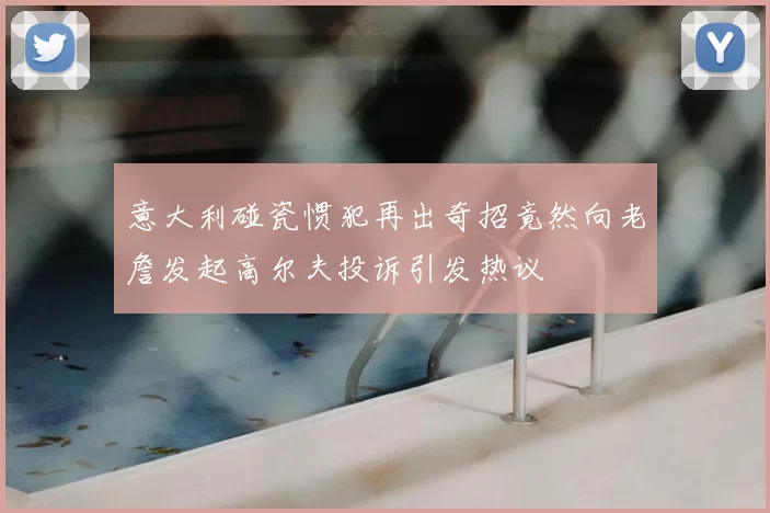 意大利碰瓷惯犯再出奇招竟然向老詹发起高尔夫投诉引发热议