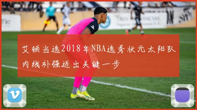 艾顿当选2018年NBA选秀状元太阳队内线补强迈出关键一步