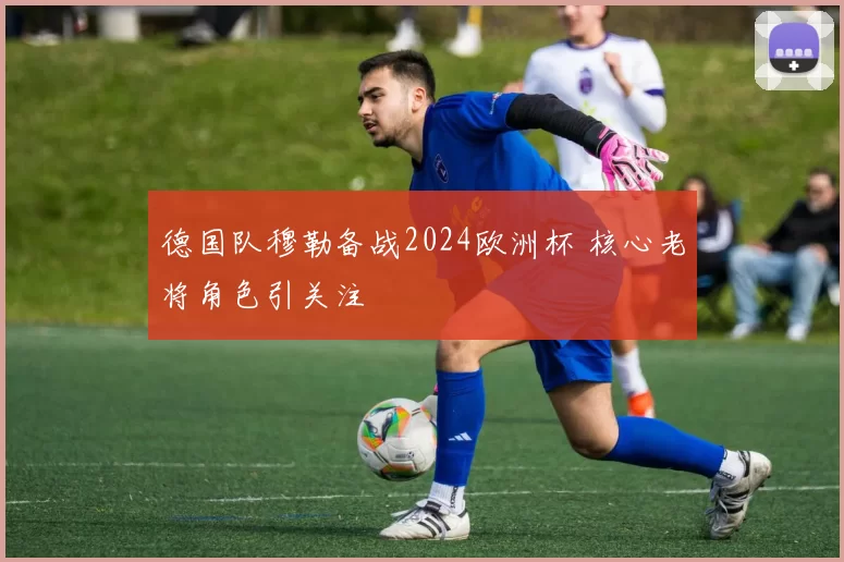 德国队穆勒备战2024欧洲杯 核心老将角色引关注