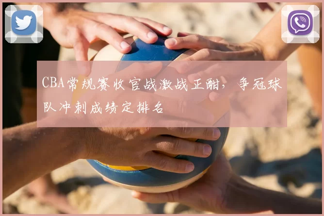 CBA常规赛收官战激战正酣，争冠球队冲刺成绩定排名