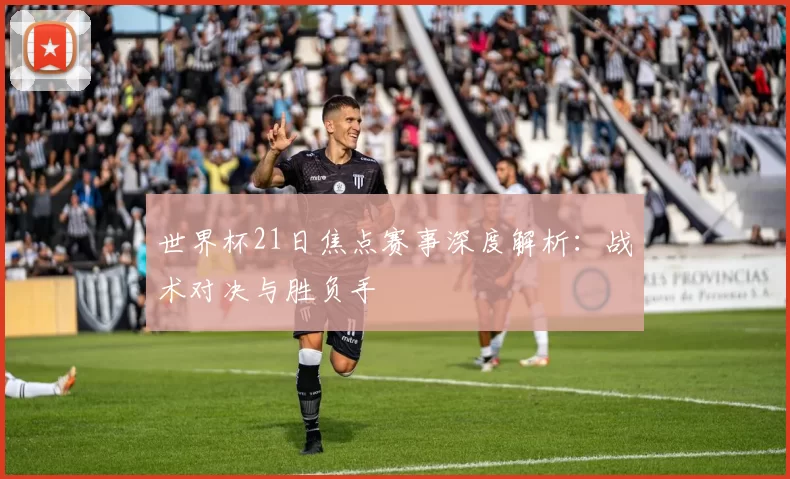 世界杯21日焦点赛事深度解析：战术对决与胜负手