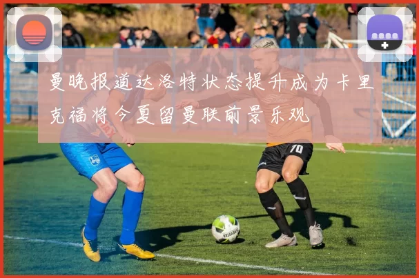 曼晚报道达洛特状态提升成为卡里克福将今夏留曼联前景乐观