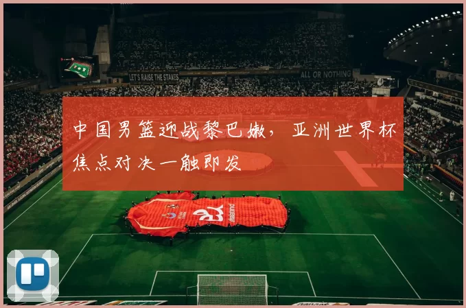 中国男篮迎战黎巴嫩,亚洲世界杯焦点对决一触即发