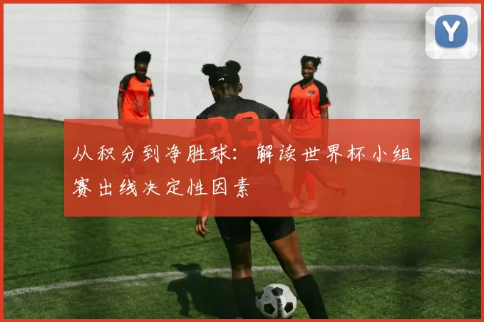 从积分到净胜球:解读世界杯小组赛出线决定性因素