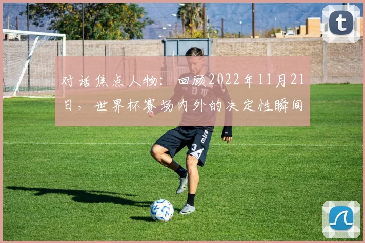 对话焦点人物:回顾2022年11月21日,世界杯赛场内外的决定性瞬间