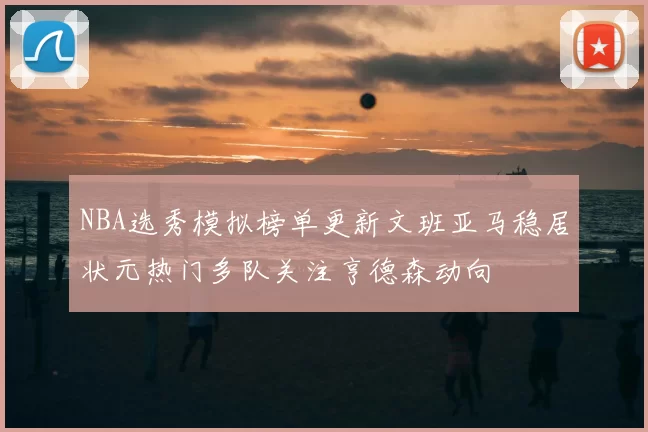 NBA选秀模拟榜单更新文班亚马稳居状元热门多队关注亨德森动向