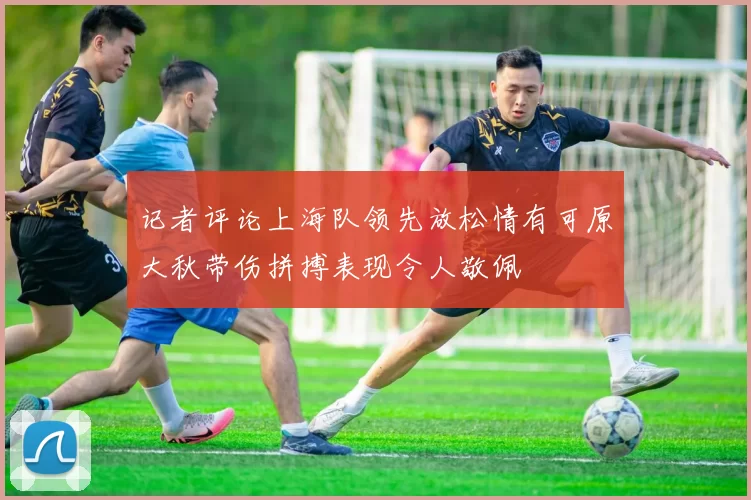 记者评论上海队领先放松情有可原大秋带伤拼搏表现令人敬佩