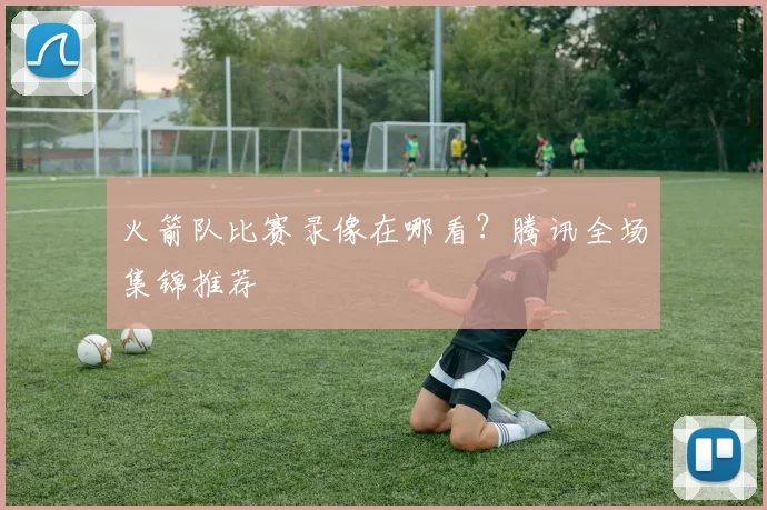 火箭队比赛录像在哪看？腾讯全场集锦推荐