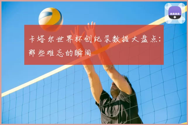 卡塔尔世界杯创纪录数据大盘点:那些难忘的瞬间