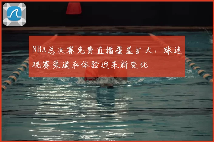NBA总决赛免费直播覆盖扩大，球迷观赛渠道和体验迎来新变化