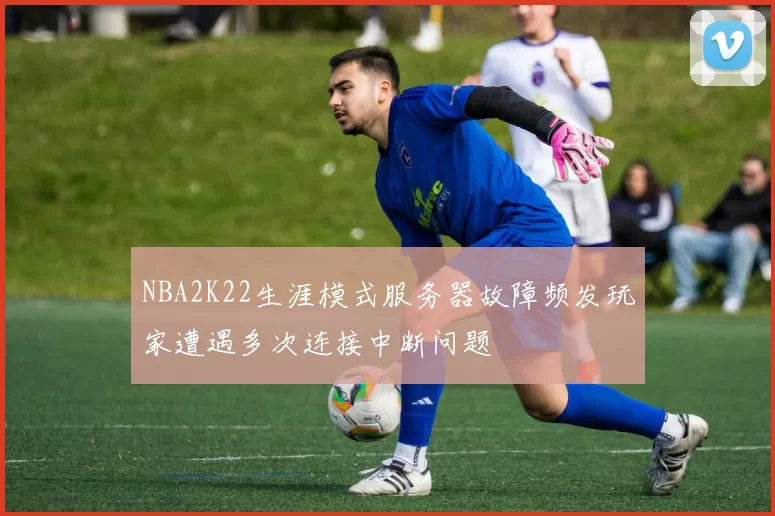 NBA2K22生涯模式服务器故障频发玩家遭遇多次连接中断问题