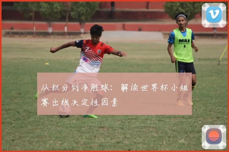 从积分到净胜球:解读世界杯小组赛出线决定性因素