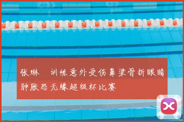 张琳芃训练意外受伤鼻梁骨折眼睛肿胀恐无缘超级杯比赛