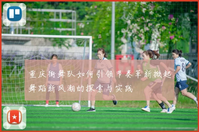 重庆街舞队如何引领节奏革新掀起舞蹈新风潮的探索与实践