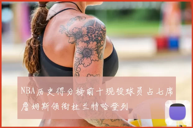 NBA历史得分榜前十现役球员占七席詹姆斯领衔杜兰特哈登列