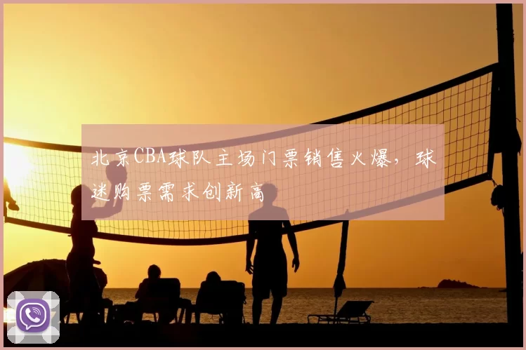 北京CBA球队主场门票销售火爆,球迷购票需求创新高