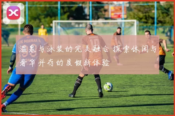 温泉与泳装的完美融合 探索休闲与奢华并存的度假新体验