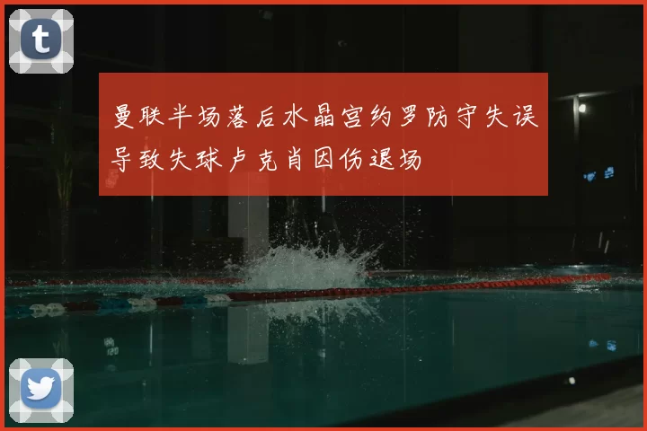 曼联半场落后水晶宫约罗防守失误导致失球卢克肖因伤退场