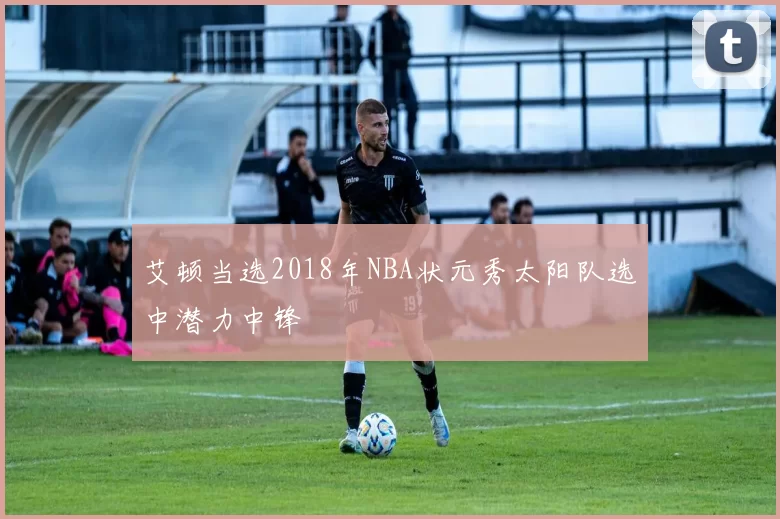 艾顿当选2018年NBA状元秀太阳队选中潜力中锋