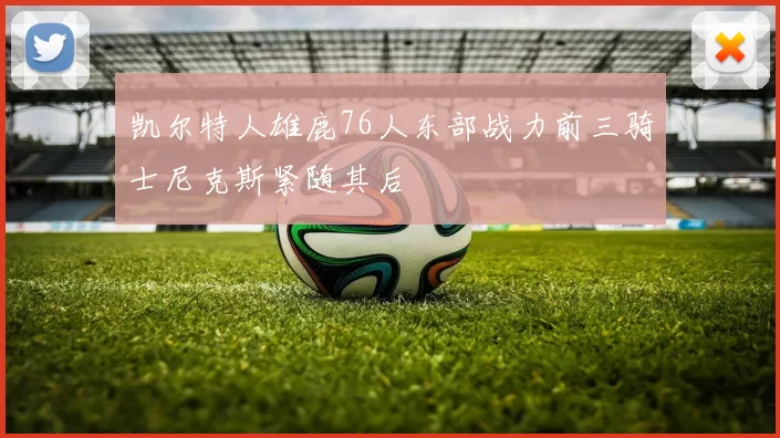 凯尔特人雄鹿76人东部战力前三骑士尼克斯紧随其后