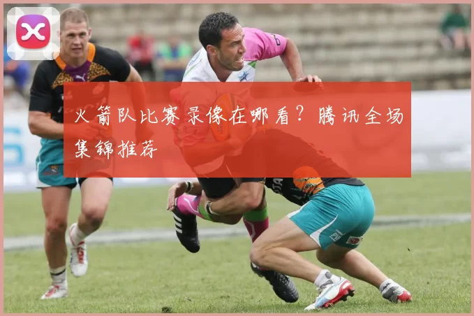 火箭队比赛录像在哪看？腾讯全场集锦推荐