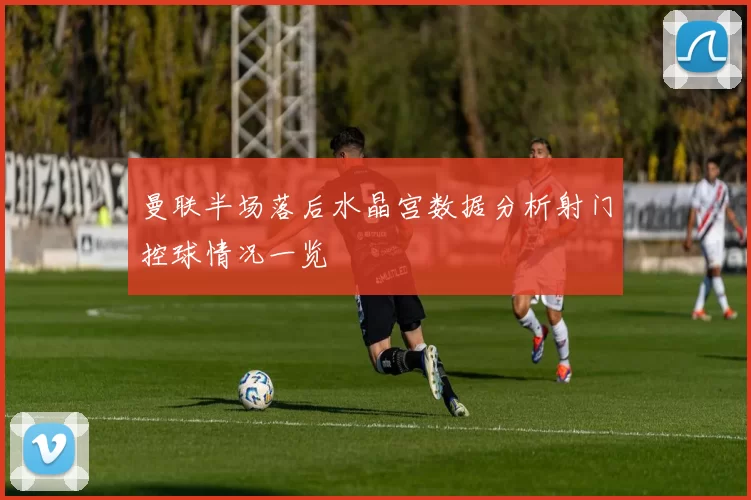 曼联半场落后水晶宫数据分析射门控球情况一览