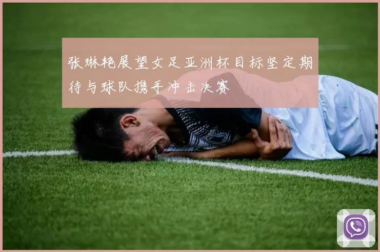 张琳艳展望女足亚洲杯目标坚定期待与球队携手冲击决赛