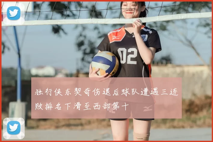独行侠东契奇伤退后球队遭遇三连败排名下滑至西部第十