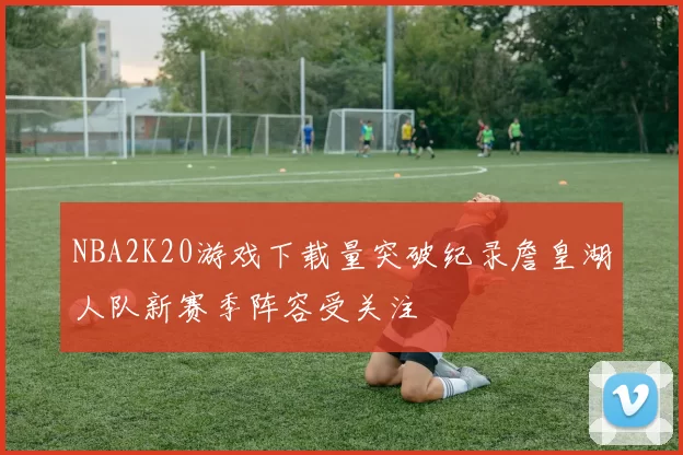 NBA2K20游戏下载量突破纪录詹皇湖人队新赛季阵容受关注