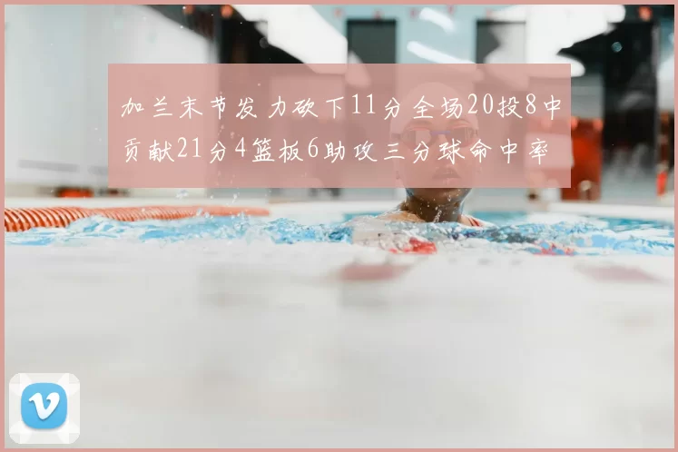 加兰末节发力砍下11分全场20投8中贡献21分4篮板6助攻三分球命中率高达375