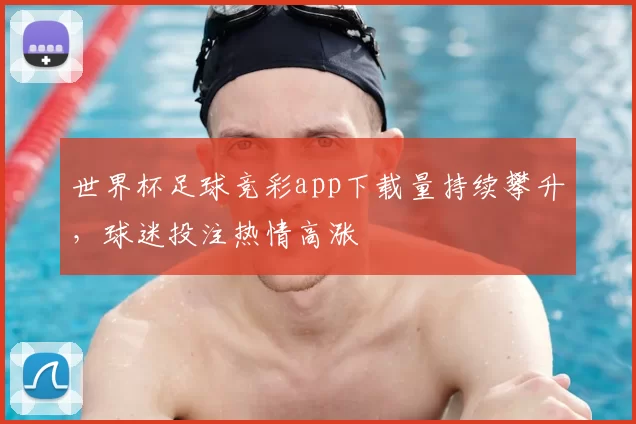 世界杯足球竞彩app下载量持续攀升,球迷投注热情高涨