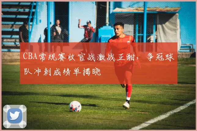 CBA常规赛收官战激战正酣，争冠球队冲刺成绩单揭晓