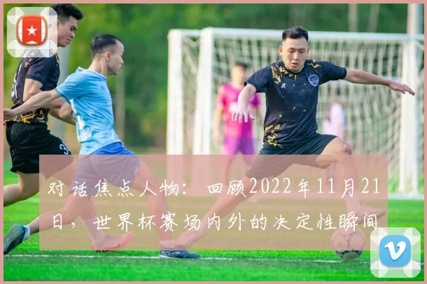 对话焦点人物:回顾2022年11月21日,世界杯赛场内外的决定性瞬间