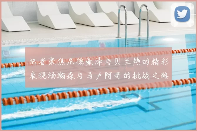 记者聚焦尼德豪泽与贝兰热的精彩表现杨瀚森与马卢阿奇的挑战之路依旧艰难