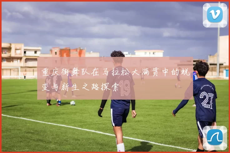 重庆街舞队在马拉松大满贯中的蜕变与新生之路探索