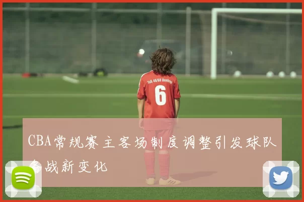 CBA常规赛主客场制度调整引发球队备战新变化