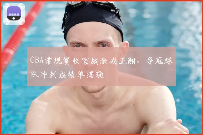 CBA常规赛收官战激战正酣，争冠球队冲刺成绩单揭晓