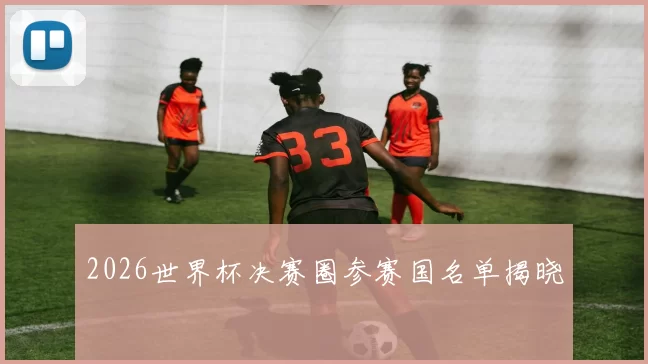 2026世界杯决赛圈参赛国名单揭晓