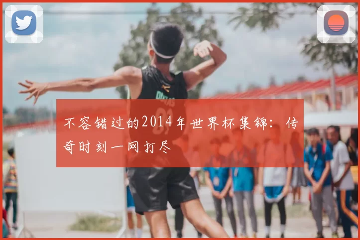不容错过的2014年世界杯集锦：传奇时刻一网打尽
