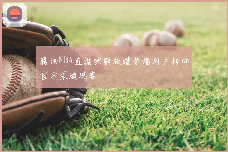 腾讯NBA直播破解版遭禁播用户转向官方渠道观赛