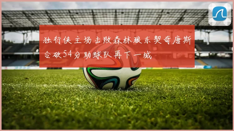 独行侠主场击败森林狼东契奇唐斯合砍54分助球队再下一城