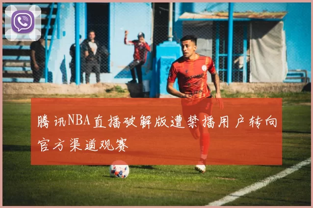 腾讯NBA直播破解版遭禁播用户转向官方渠道观赛