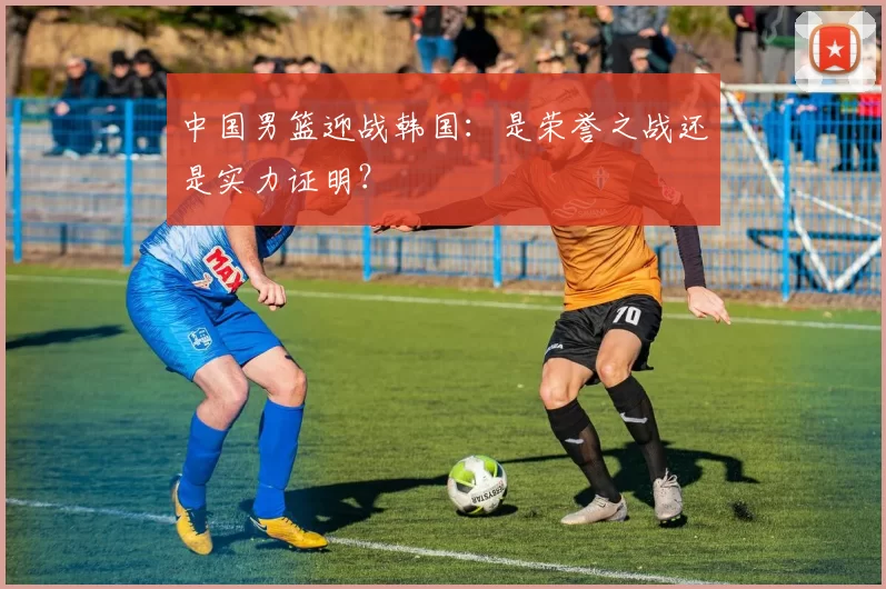 中国男篮迎战韩国:是荣誉之战还是实力证明?