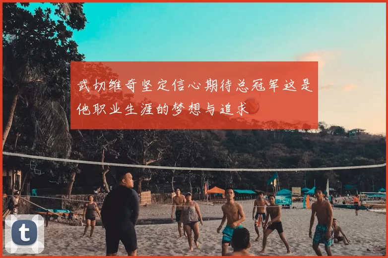 武切维奇坚定信心期待总冠军这是他职业生涯的梦想与追求