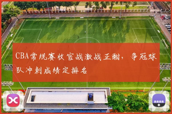 CBA常规赛收官战激战正酣，争冠球队冲刺成绩定排名