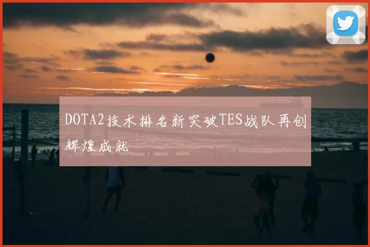 DOTA2技术排名新突破TES战队再创辉煌成就