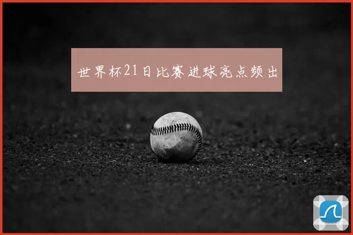 世界杯21日比赛进球亮点频出