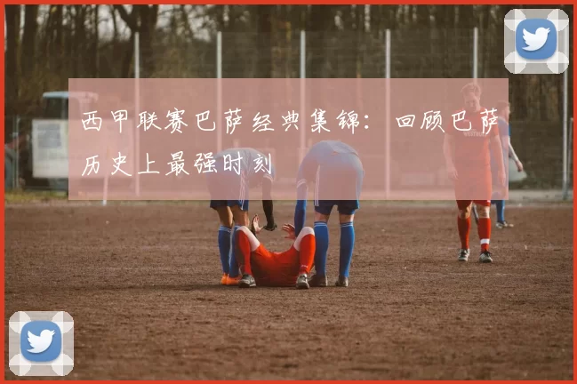 西甲联赛巴萨经典集锦：回顾巴萨历史上最强时刻