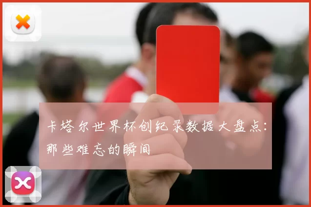 卡塔尔世界杯创纪录数据大盘点:那些难忘的瞬间