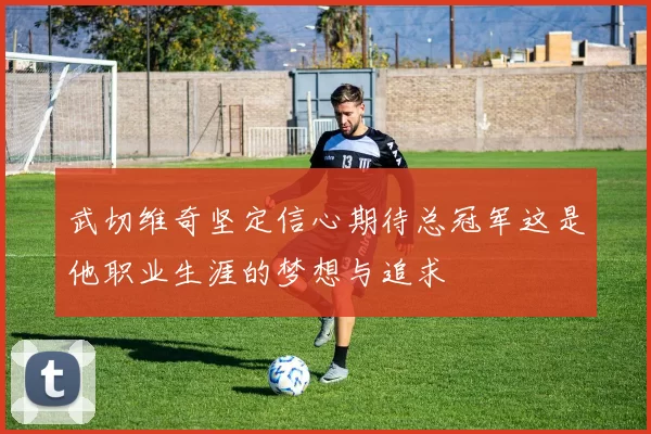 武切维奇坚定信心期待总冠军这是他职业生涯的梦想与追求